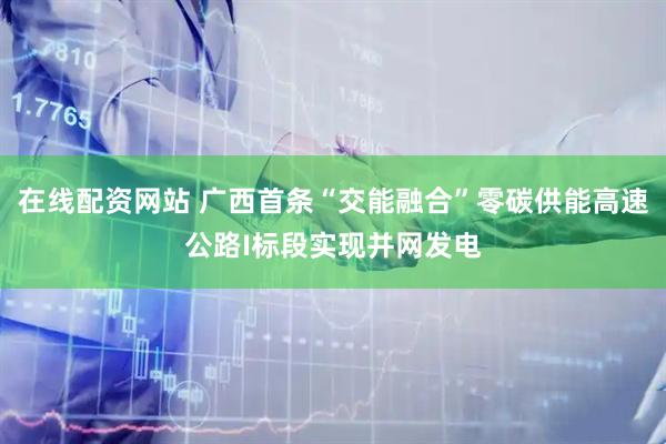 在線配資網(wǎng)站 廣西首條“交能融合”零碳供能高速公路I標段實現(xiàn)并網(wǎng)發(fā)電