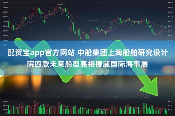 配資寶app官方網(wǎng)站 中船集團(tuán)上海船舶研究設(shè)計(jì)院四款未來船型亮相挪威國際海事展