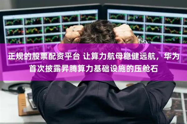 正規(guī)的股票配資平臺(tái) 讓算力航母穩(wěn)健遠(yuǎn)航，華為首次披露昇騰算力基礎(chǔ)設(shè)施的壓艙石