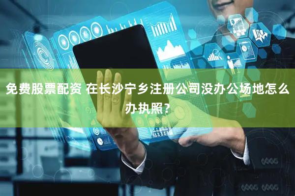 免費(fèi)股票配資 在長沙寧鄉(xiāng)注冊公司沒辦公場地怎么辦執(zhí)照？