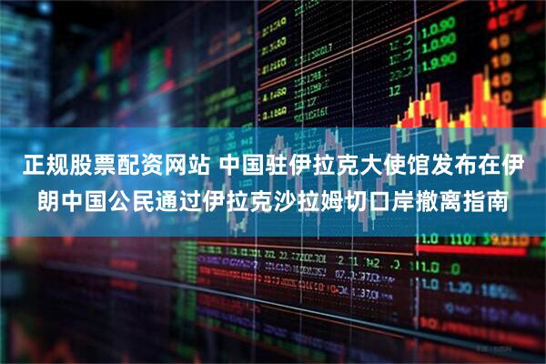 正規(guī)股票配資網(wǎng)站 中國駐伊拉克大使館發(fā)布在伊朗中國公民通過伊拉克沙拉姆切口岸撤離指南