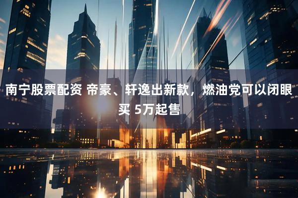 南寧股票配資 帝豪、軒逸出新款，燃油黨可以閉眼買 5萬起售