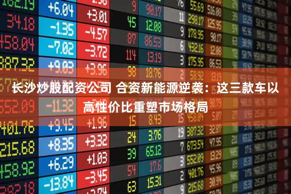長沙炒股配資公司 合資新能源逆襲：這三款車以高性價(jià)比重塑市場格局
