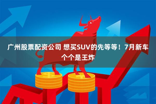 廣州股票配資公司 想買SUV的先等等！7月新車個(gè)個(gè)是王炸